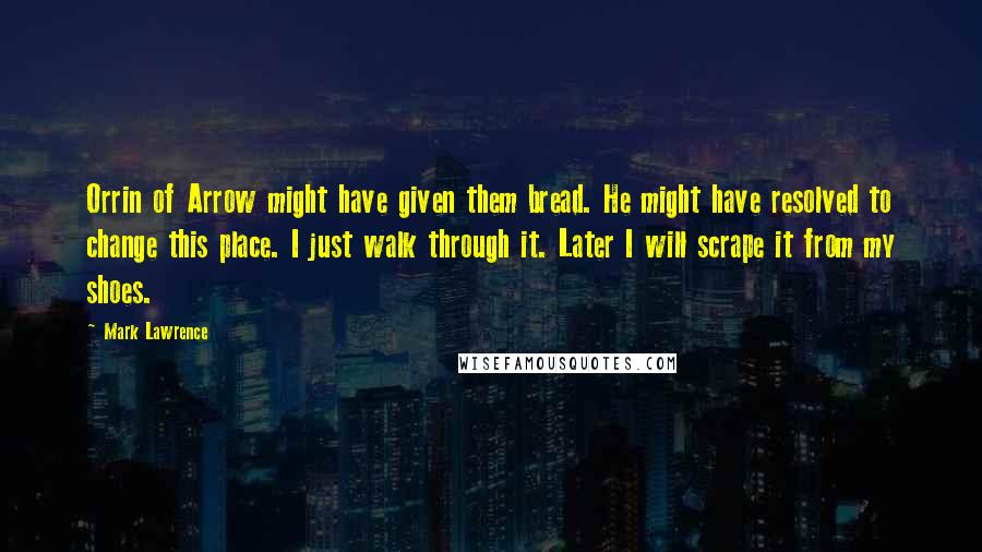 Mark Lawrence Quotes: Orrin of Arrow might have given them bread. He might have resolved to change this place. I just walk through it. Later I will scrape it from my shoes.