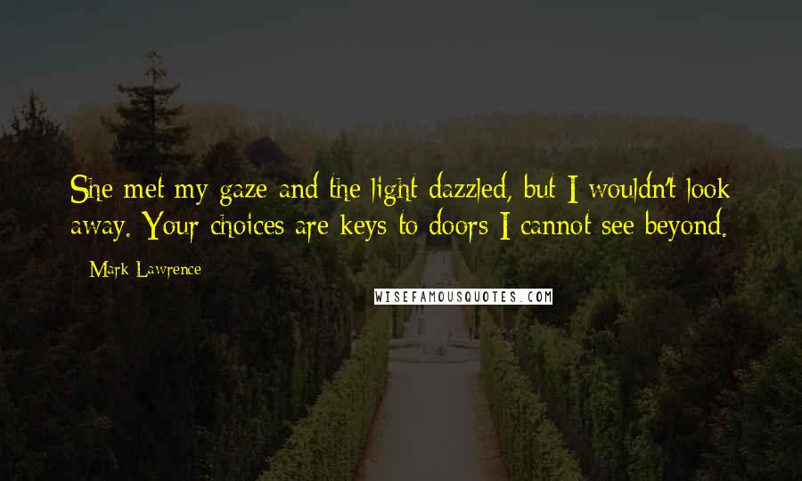 Mark Lawrence Quotes: She met my gaze and the light dazzled, but I wouldn't look away. Your choices are keys to doors I cannot see beyond.