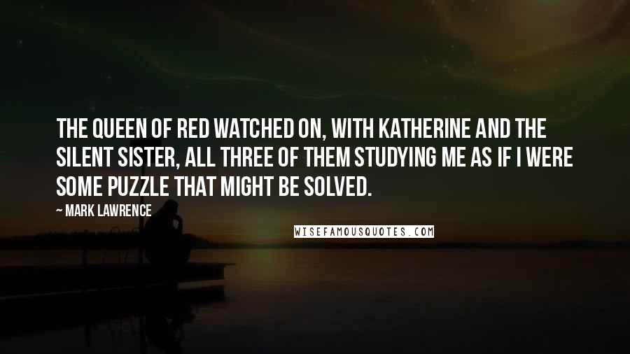 Mark Lawrence Quotes: The Queen of Red watched on, with Katherine and the Silent Sister, all three of them studying me as if I were some puzzle that might be solved.