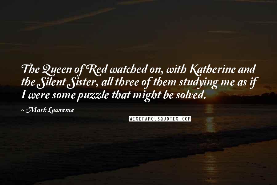 Mark Lawrence Quotes: The Queen of Red watched on, with Katherine and the Silent Sister, all three of them studying me as if I were some puzzle that might be solved.