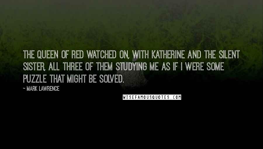 Mark Lawrence Quotes: The Queen of Red watched on, with Katherine and the Silent Sister, all three of them studying me as if I were some puzzle that might be solved.