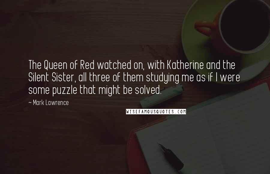 Mark Lawrence Quotes: The Queen of Red watched on, with Katherine and the Silent Sister, all three of them studying me as if I were some puzzle that might be solved.