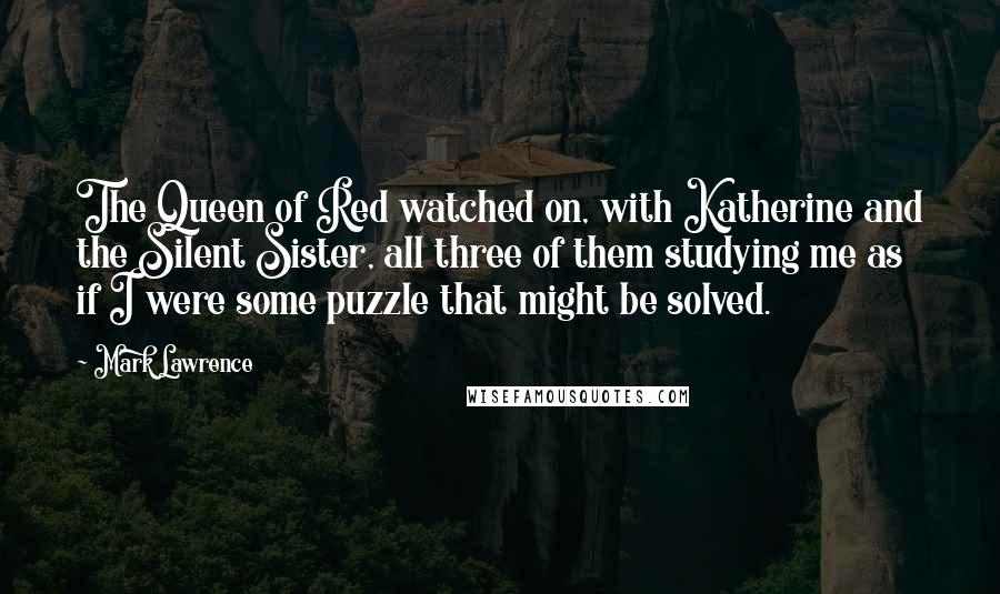 Mark Lawrence Quotes: The Queen of Red watched on, with Katherine and the Silent Sister, all three of them studying me as if I were some puzzle that might be solved.