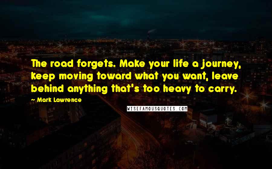 Mark Lawrence Quotes: The road forgets. Make your life a journey, keep moving toward what you want, leave behind anything that's too heavy to carry.