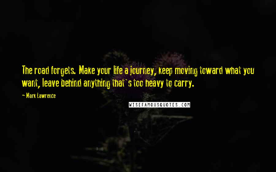 Mark Lawrence Quotes: The road forgets. Make your life a journey, keep moving toward what you want, leave behind anything that's too heavy to carry.