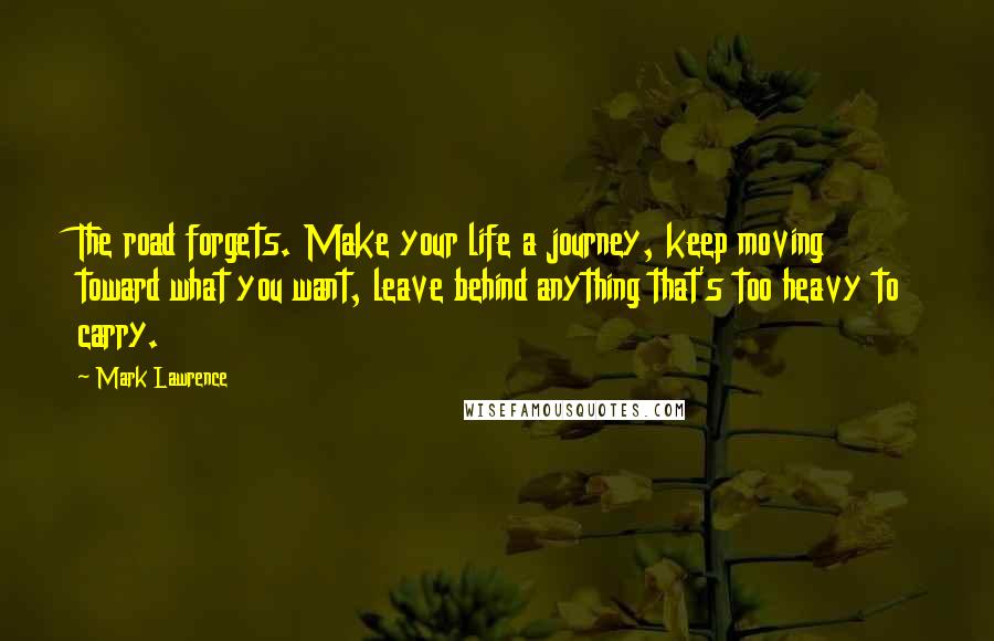 Mark Lawrence Quotes: The road forgets. Make your life a journey, keep moving toward what you want, leave behind anything that's too heavy to carry.