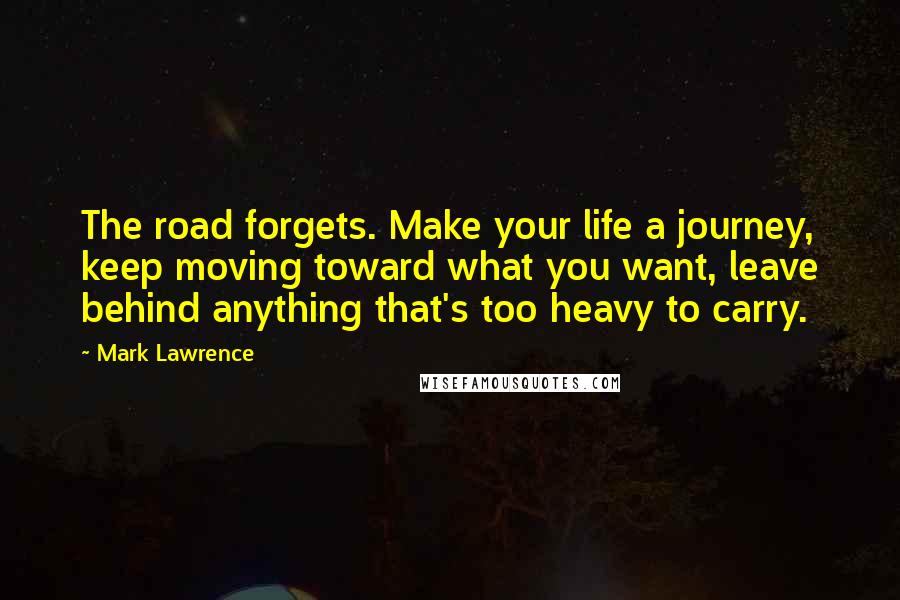 Mark Lawrence Quotes: The road forgets. Make your life a journey, keep moving toward what you want, leave behind anything that's too heavy to carry.
