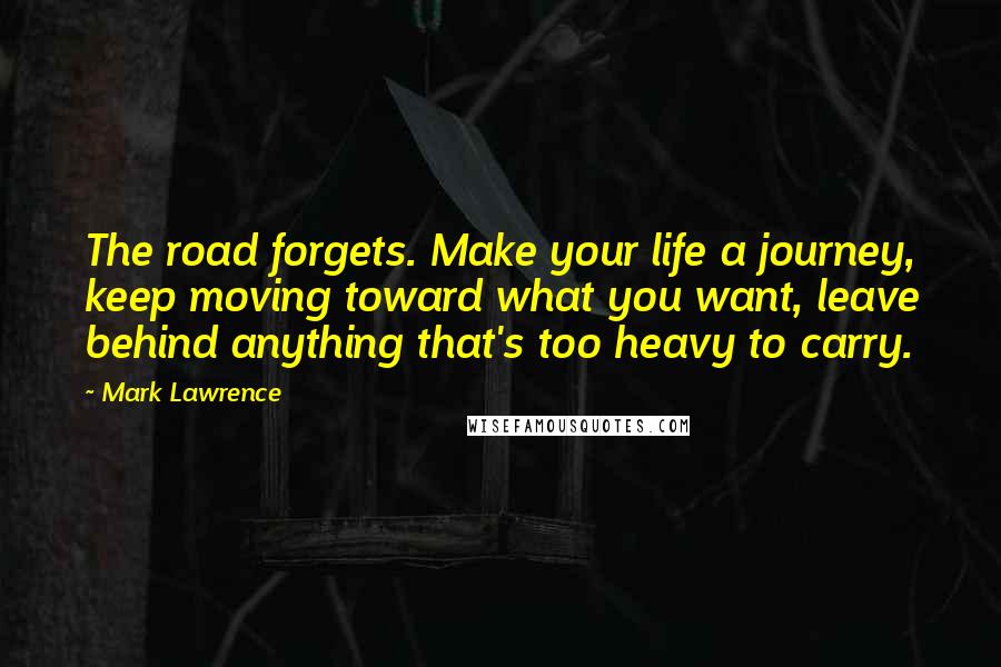 Mark Lawrence Quotes: The road forgets. Make your life a journey, keep moving toward what you want, leave behind anything that's too heavy to carry.