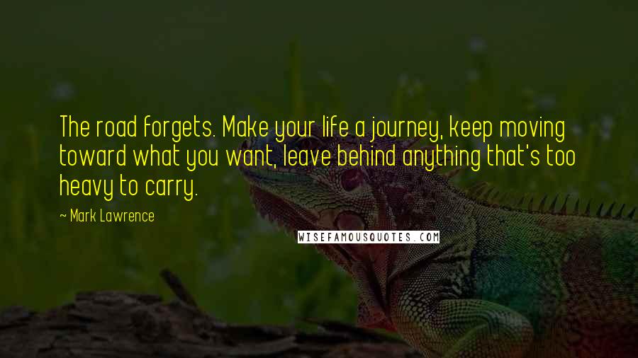 Mark Lawrence Quotes: The road forgets. Make your life a journey, keep moving toward what you want, leave behind anything that's too heavy to carry.