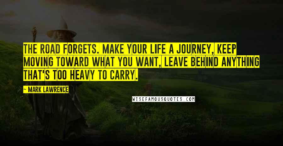 Mark Lawrence Quotes: The road forgets. Make your life a journey, keep moving toward what you want, leave behind anything that's too heavy to carry.