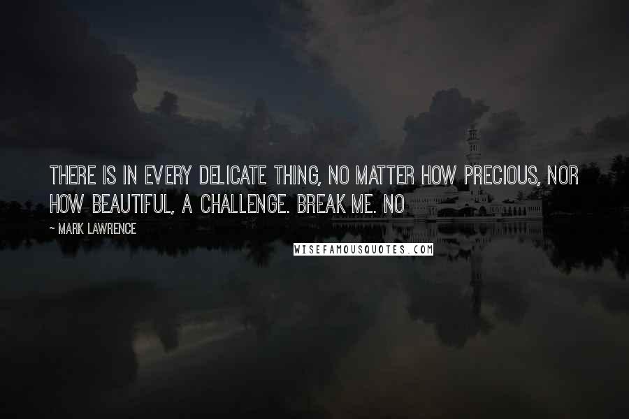Mark Lawrence Quotes: THERE IS IN every delicate thing, no matter how precious, nor how beautiful, a challenge. Break me. No
