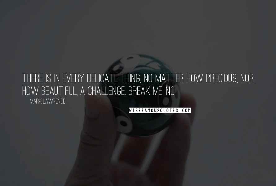 Mark Lawrence Quotes: THERE IS IN every delicate thing, no matter how precious, nor how beautiful, a challenge. Break me. No