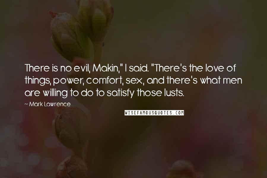 Mark Lawrence Quotes: There is no evil, Makin," I said. "There's the love of things, power, comfort, sex, and there's what men are willing to do to satisfy those lusts.