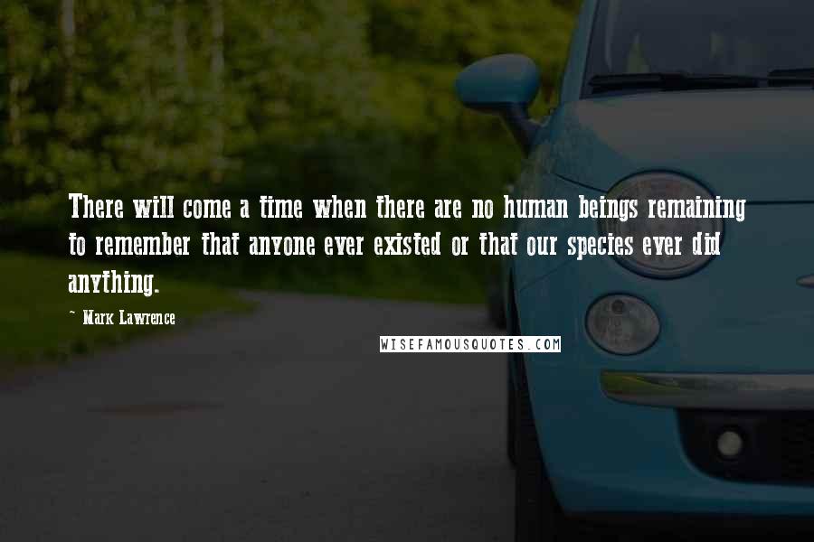 Mark Lawrence Quotes: There will come a time when there are no human beings remaining to remember that anyone ever existed or that our species ever did anything.