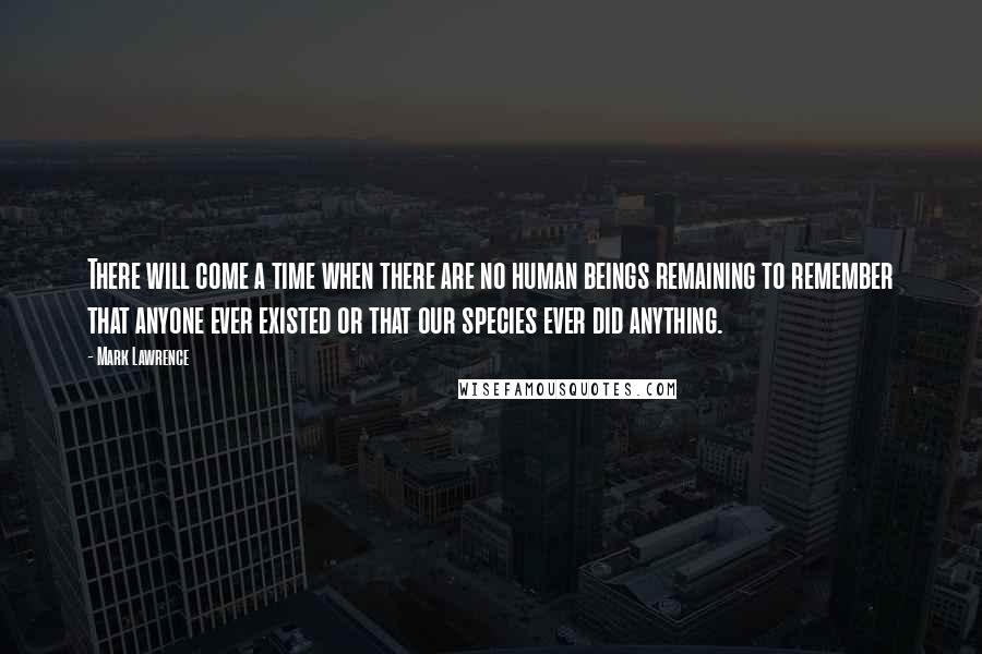 Mark Lawrence Quotes: There will come a time when there are no human beings remaining to remember that anyone ever existed or that our species ever did anything.