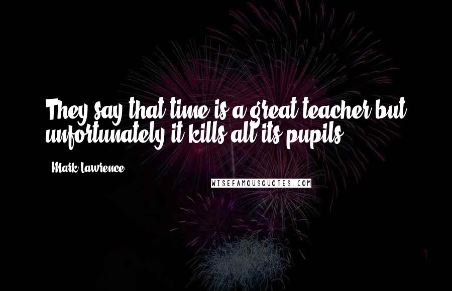 Mark Lawrence Quotes: They say that time is a great teacher but unfortunately it kills all its pupils.