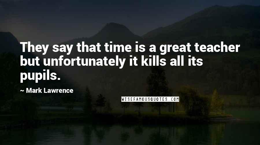 Mark Lawrence Quotes: They say that time is a great teacher but unfortunately it kills all its pupils.