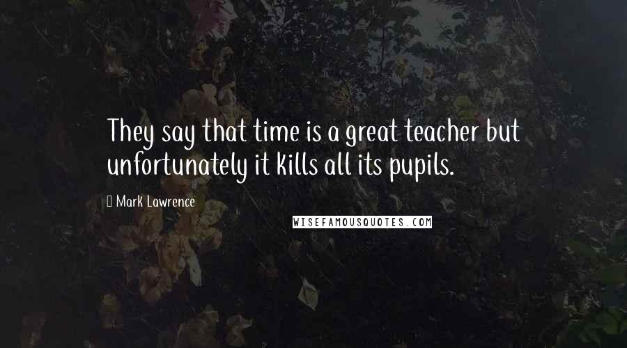 Mark Lawrence Quotes: They say that time is a great teacher but unfortunately it kills all its pupils.