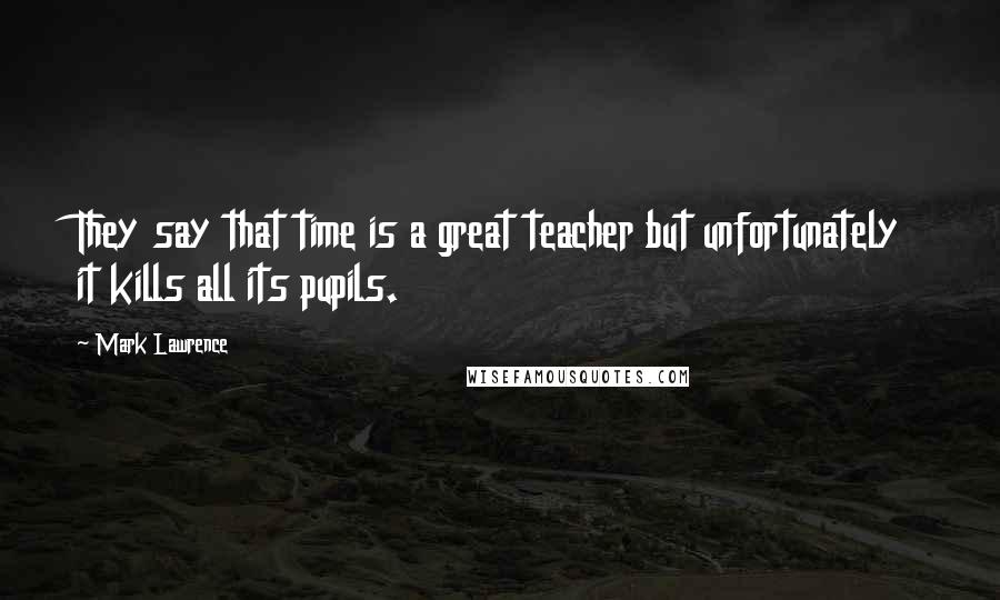 Mark Lawrence Quotes: They say that time is a great teacher but unfortunately it kills all its pupils.