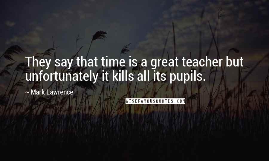 Mark Lawrence Quotes: They say that time is a great teacher but unfortunately it kills all its pupils.