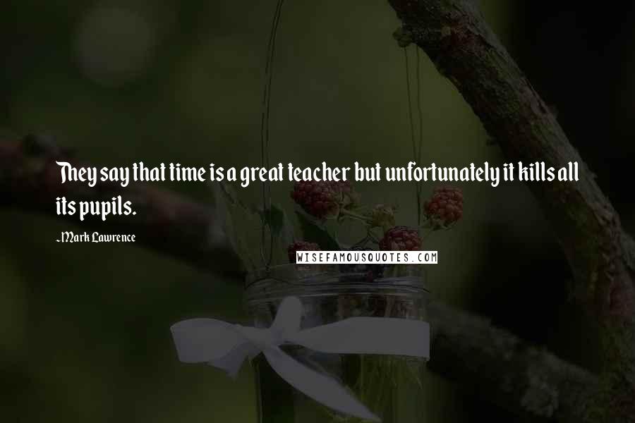 Mark Lawrence Quotes: They say that time is a great teacher but unfortunately it kills all its pupils.