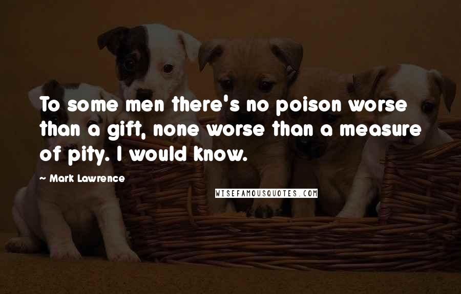 Mark Lawrence Quotes: To some men there's no poison worse than a gift, none worse than a measure of pity. I would know.