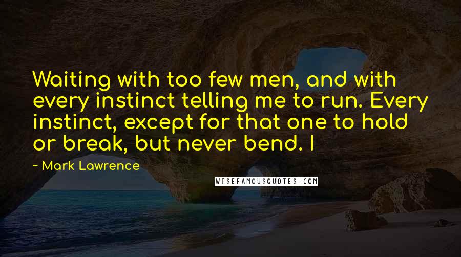 Mark Lawrence Quotes: Waiting with too few men, and with every instinct telling me to run. Every instinct, except for that one to hold or break, but never bend. I