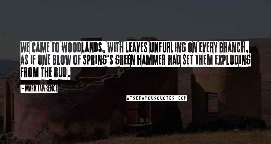 Mark Lawrence Quotes: We came to woodlands, with leaves unfurling on every branch, as if one blow of spring's green hammer had set them exploding from the bud.