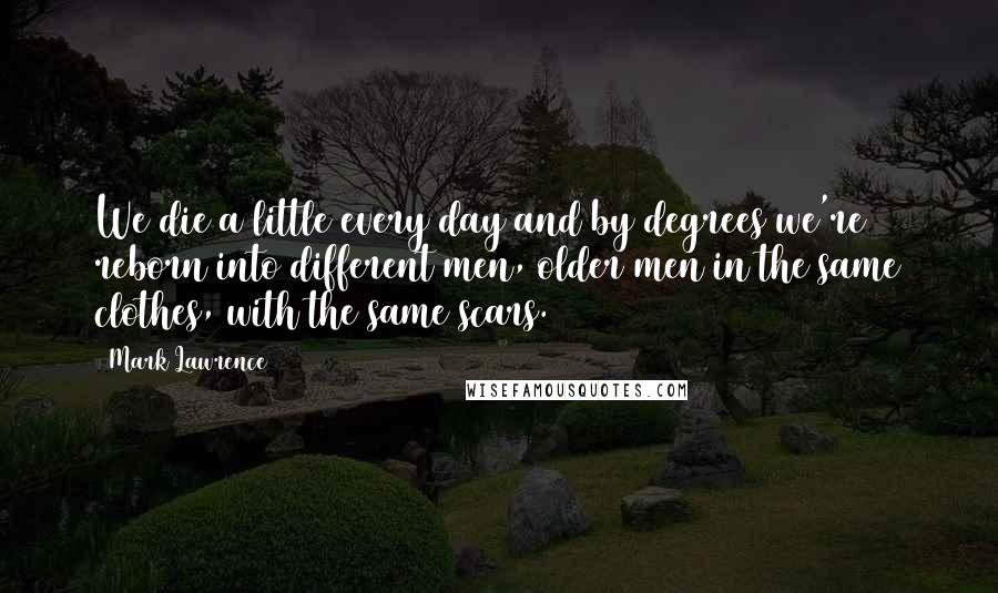 Mark Lawrence Quotes: We die a little every day and by degrees we're reborn into different men, older men in the same clothes, with the same scars.