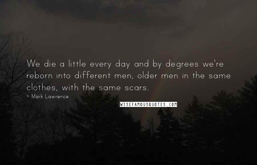 Mark Lawrence Quotes: We die a little every day and by degrees we're reborn into different men, older men in the same clothes, with the same scars.