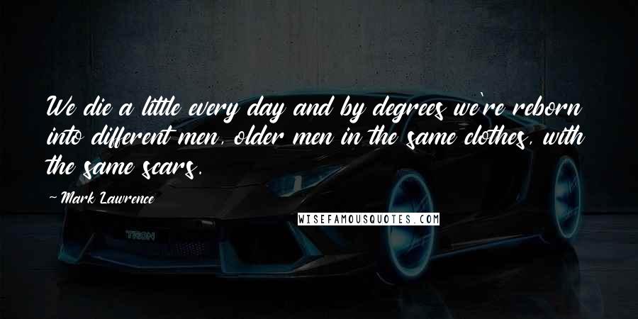 Mark Lawrence Quotes: We die a little every day and by degrees we're reborn into different men, older men in the same clothes, with the same scars.