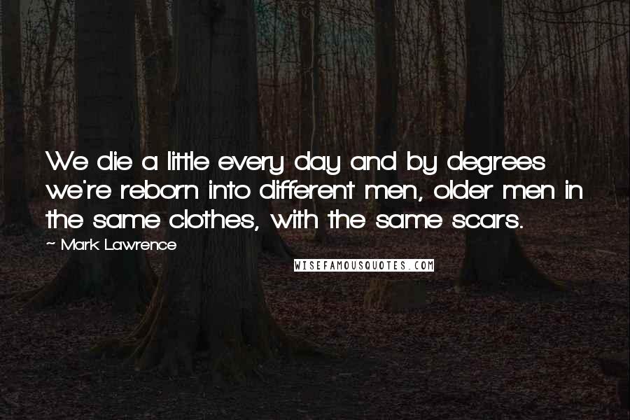 Mark Lawrence Quotes: We die a little every day and by degrees we're reborn into different men, older men in the same clothes, with the same scars.