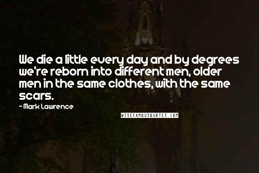 Mark Lawrence Quotes: We die a little every day and by degrees we're reborn into different men, older men in the same clothes, with the same scars.