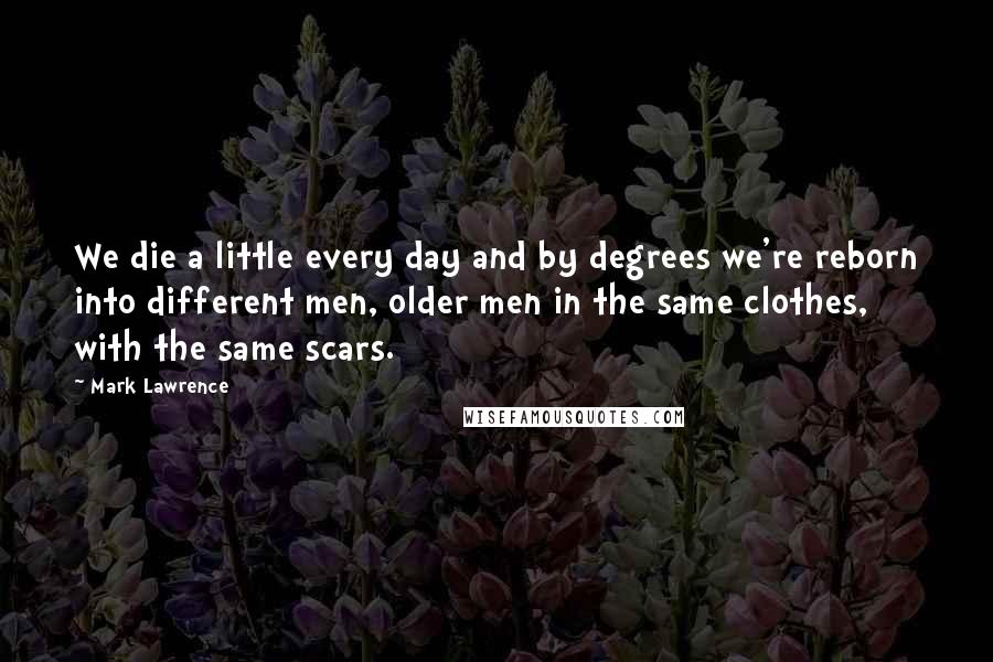 Mark Lawrence Quotes: We die a little every day and by degrees we're reborn into different men, older men in the same clothes, with the same scars.