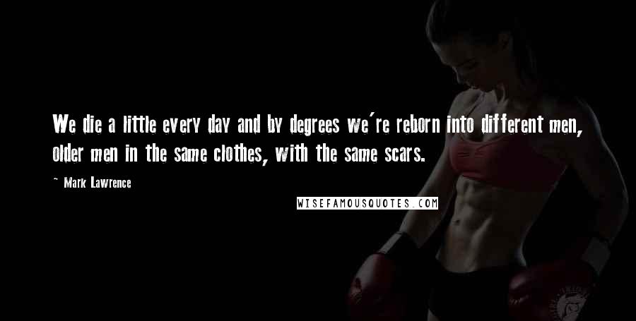 Mark Lawrence Quotes: We die a little every day and by degrees we're reborn into different men, older men in the same clothes, with the same scars.