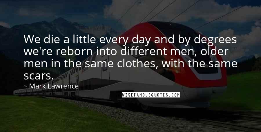 Mark Lawrence Quotes: We die a little every day and by degrees we're reborn into different men, older men in the same clothes, with the same scars.