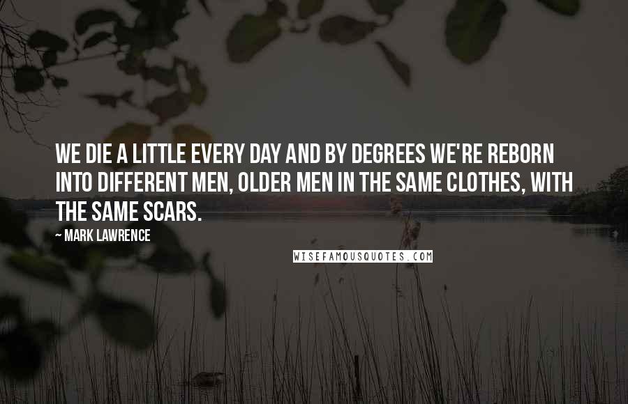 Mark Lawrence Quotes: We die a little every day and by degrees we're reborn into different men, older men in the same clothes, with the same scars.