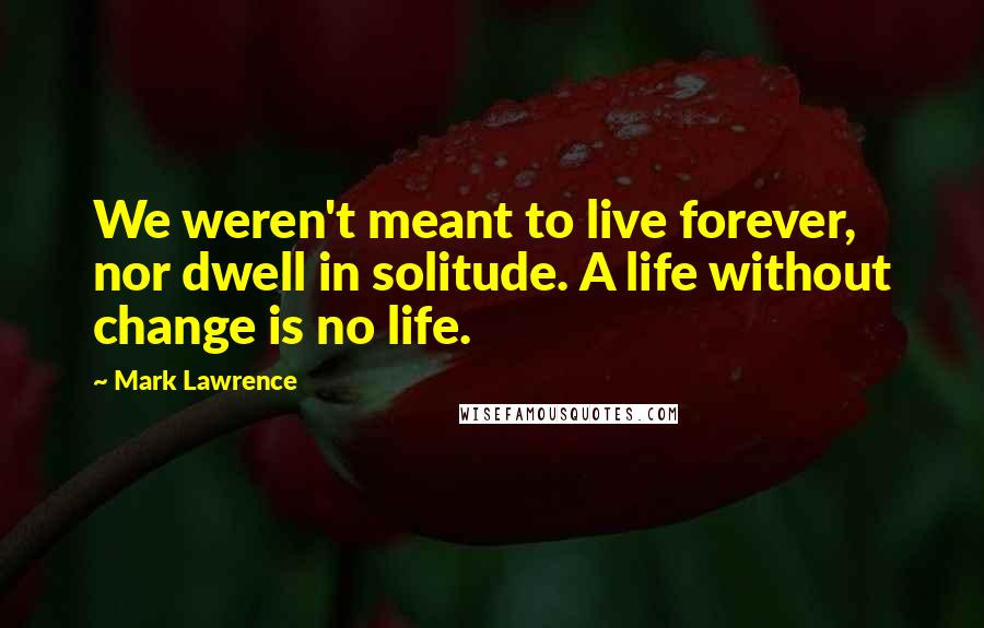 Mark Lawrence Quotes: We weren't meant to live forever, nor dwell in solitude. A life without change is no life.