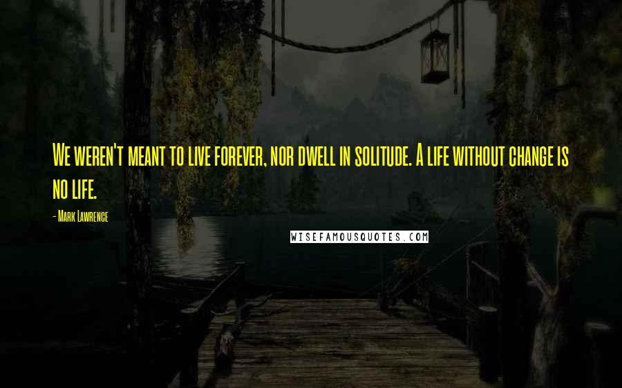 Mark Lawrence Quotes: We weren't meant to live forever, nor dwell in solitude. A life without change is no life.