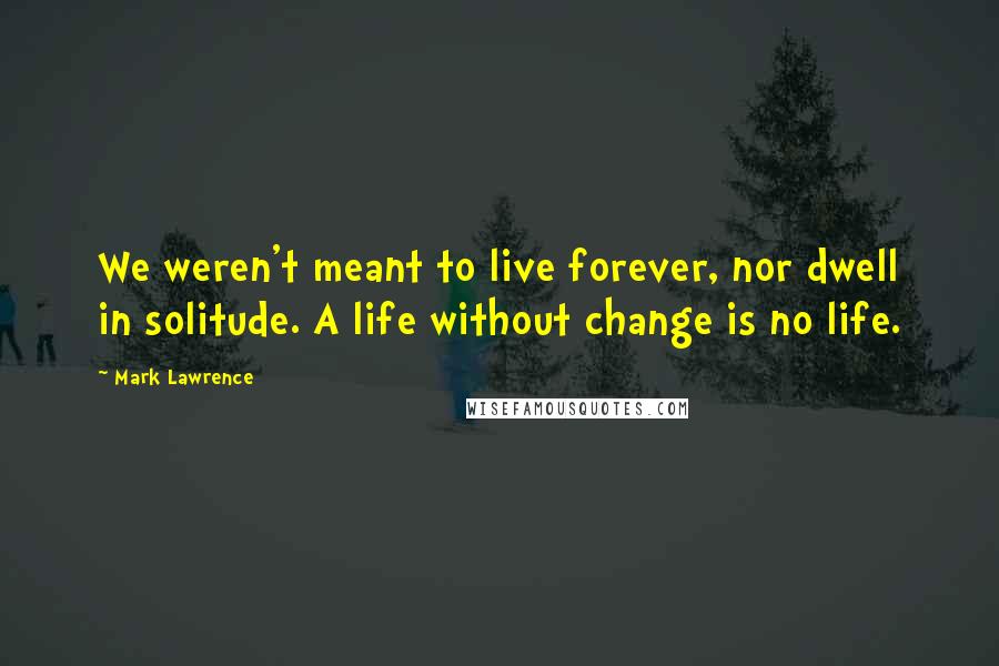 Mark Lawrence Quotes: We weren't meant to live forever, nor dwell in solitude. A life without change is no life.