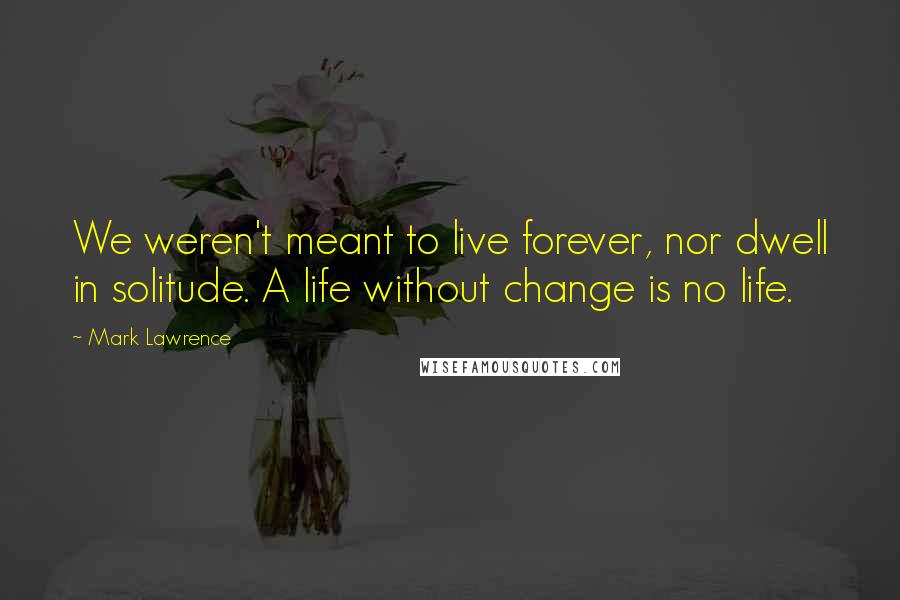 Mark Lawrence Quotes: We weren't meant to live forever, nor dwell in solitude. A life without change is no life.