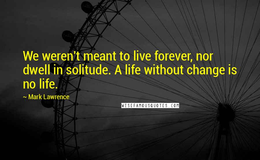 Mark Lawrence Quotes: We weren't meant to live forever, nor dwell in solitude. A life without change is no life.