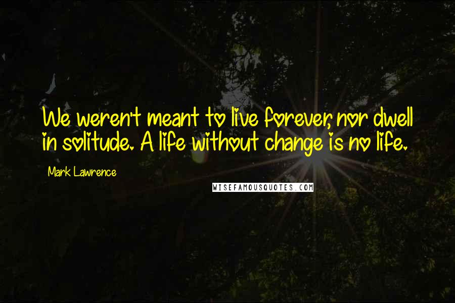 Mark Lawrence Quotes: We weren't meant to live forever, nor dwell in solitude. A life without change is no life.