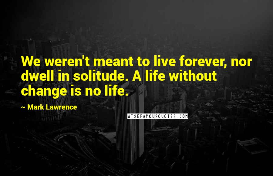 Mark Lawrence Quotes: We weren't meant to live forever, nor dwell in solitude. A life without change is no life.