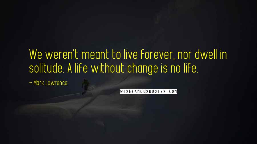 Mark Lawrence Quotes: We weren't meant to live forever, nor dwell in solitude. A life without change is no life.