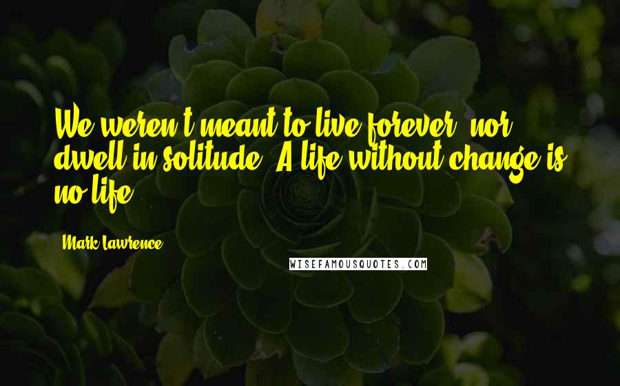 Mark Lawrence Quotes: We weren't meant to live forever, nor dwell in solitude. A life without change is no life.