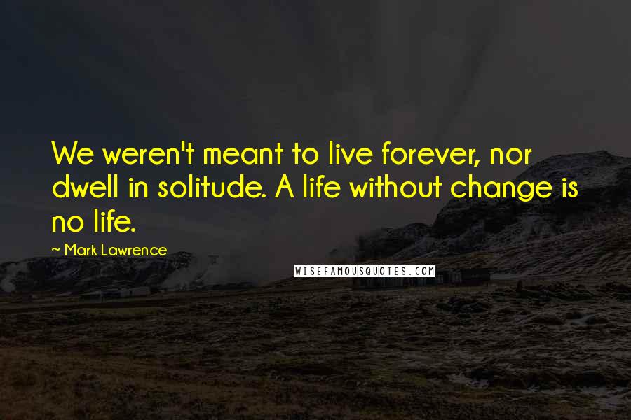 Mark Lawrence Quotes: We weren't meant to live forever, nor dwell in solitude. A life without change is no life.