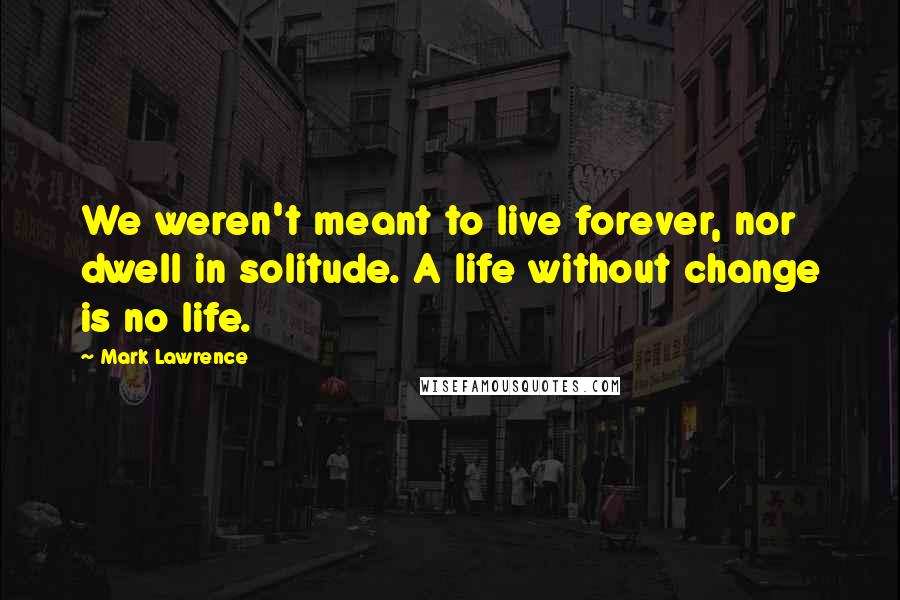 Mark Lawrence Quotes: We weren't meant to live forever, nor dwell in solitude. A life without change is no life.
