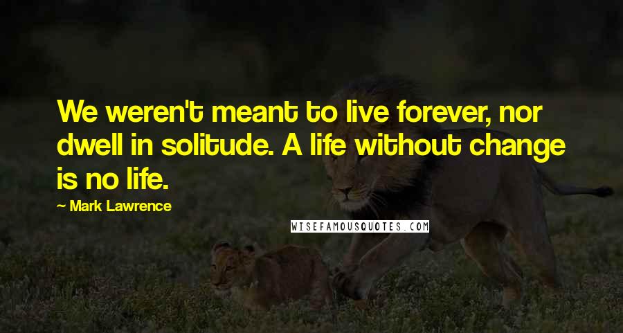 Mark Lawrence Quotes: We weren't meant to live forever, nor dwell in solitude. A life without change is no life.