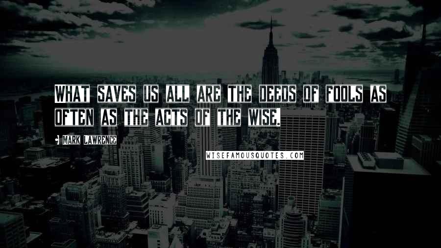 Mark Lawrence Quotes: What saves us all are the deeds of fools as often as the acts of the wise.